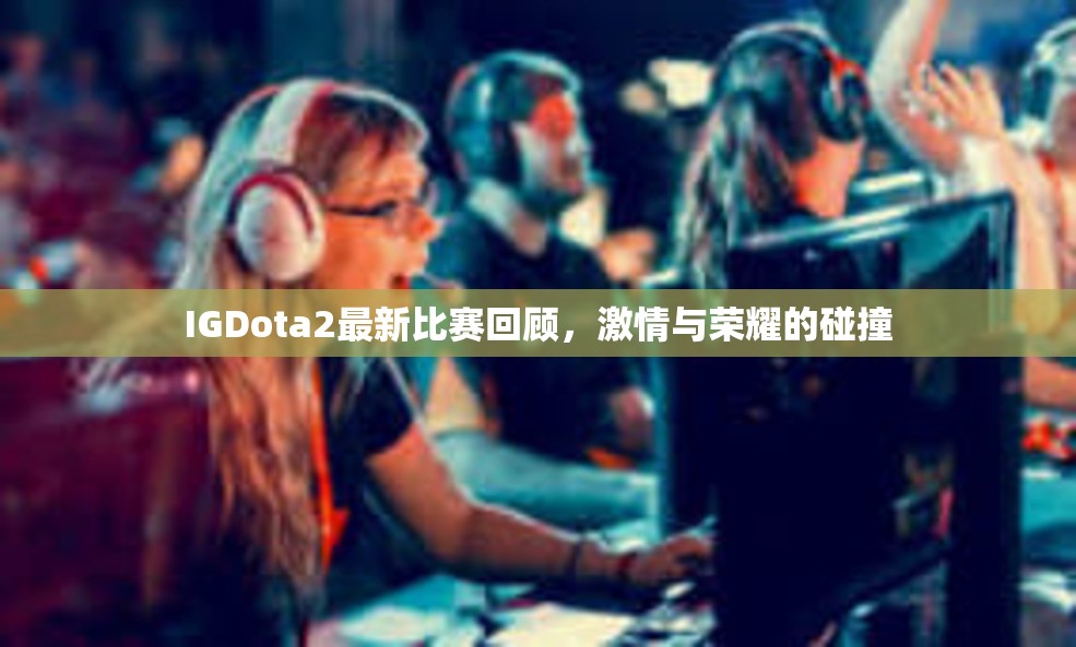 IGDota2最新比赛回顾，激情与荣耀的碰撞